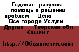 Гадание, ритуалы, помощь в решении проблем. › Цена ­ 1 000 - Все города Услуги » Другие   . Тверская обл.,Кашин г.